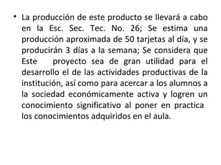 La producción de este producto se llevará a cabo en la Esc. Sec. Tec. No. 26; Se estima una producción aproximada de 50 tarjetas al día, y se producirán 3 días a la semana; Se considera que Este  proyecto sea de gran utilidad para el desarrollo el de las actividades productivas de la institución, así como para acercar a los alumnos a la sociedad económicamente activa y logren un conocimiento significativo al poner en practica  los conocimientos adquiridos en el aula.  