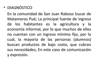 DIAGNÓSTICO En la comunidad de San Juan Raboso Izucar de Matamoros Pué; La principal fuente de ingreso de los habitantes es la agricultura y la economía informal, por lo que muchos de ellos no cuentan con un ingreso mínimo fijo, por lo cual, la mayoría de las personas (alumnos) buscan productos de bajo costo, que cubran sus necesidades; En este caso de comunicación y expresión.  