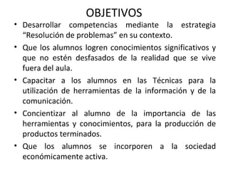 Desarrollar competencias mediante la estrategia “Resolución de problemas” en su contexto. Que los alumnos logren conocimientos significativos y que no estén desfasados de la realidad que se vive fuera del aula. Capacitar a los alumnos en las Técnicas para la utilización de herramientas de la información y de la comunicación. Concientizar al alumno de la importancia de las herramientas y conocimientos, para la producción de productos terminados. Que los alumnos se incorporen a la sociedad económicamente activa.  OBJETIVOS 