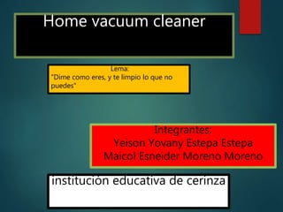 Home vacuum cleaner
Integrantes:
Yeison Yovany Estepa Estepa
Maicol Esneider Moreno Moreno
institución educativa de cerinza
Lema:
"Dime como eres, y te limpio lo que no
puedes"
 