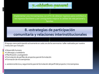 7.-objetivo generalImplementar una microempresa con el fin de obtener ingresos para contribuir a los ingresos familiares y por consiguiente mejorar la calidad de vida personal y familiar.8.-estrategias de participación comunitaria y relaciones interinstitucionalesEl equipo viene participando activamente en cada uno de los seminarios- taller realizados por nuestra institución que incluyen:Desarrollo humano
