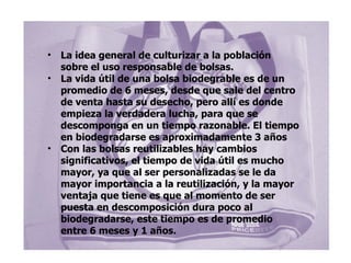 La idea general de culturizar a la población sobre el uso responsable de bolsas. La vida útil de una bolsa biodegrable es de un promedio de 6 meses, desde que sale del centro de venta hasta su desecho, pero allí es donde empieza la verdadera lucha, para que se descomponga en un tiempo razonable. El tiempo en biodegradarse es aproximadamente 3 años Con las bolsas reutilizables hay cambios significativos, el tiempo de vida útil es mucho mayor, ya que al ser personalizadas se le da mayor importancia a la reutilización, y la mayor ventaja que tiene es que al momento de ser puesta en descomposición dura poco al biodegradarse, este tiempo es de promedio  entre 6 meses y 1 años. 