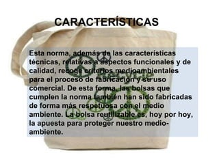 CARACTERÍSTICAS Esta norma, además de las características técnicas, relativas a aspectos funcionales y de calidad, recoge criterios medioambientales para el proceso de fabricación y su uso comercial. De esta forma, las bolsas que cumplen la norma también han sido fabricadas de forma más respetuosa con el medio ambiente. La bolsa reutilizable es, hoy por hoy, la apuesta para proteger nuestro medio-ambiente. 
