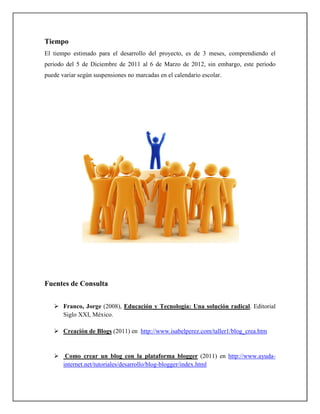 Tiempo
El tiempo estimado para el desarrollo del proyecto, es de 3 meses, comprendiendo el
periodo del 5 de Diciembre de 2011 al 6 de Marzo de 2012, sin embargo, este periodo
puede variar según suspensiones no marcadas en el calendario escolar.




Fuentes de Consulta


       Franco, Jorge (2008), Educación y Tecnología: Una solución radical. Editorial
       Siglo XXI, México.

       Creación de Blogs (2011) en http://www.isabelperez.com/taller1/blog_crea.htm


        Como crear un blog con la plataforma blogger (2011) en http://www.ayuda-
       internet.net/tutoriales/desarrollo/blog-blogger/index.html
 
