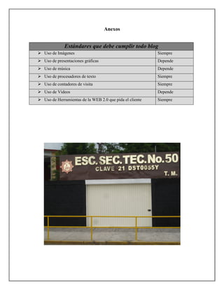 Anexos


           Estándares que debe cumplir todo blog
Uso de Imágenes                                         Siempre
Uso de presentaciones gráficas                          Depende
Uso de música                                           Depende
Uso de procesadores de texto                            Siempre
Uso de contadores de visita                             Siempre
Uso de Videos                                           Depende
Uso de Herramientas de la WEB 2.0 que pida el cliente   Siempre
 