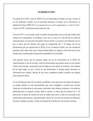 INTRODUCCIÓN


El manejo de las TIC’s como la WEB 2.0, ha revolucionado al mundo en el que vivimos, el
uso de ambientes virtuales, nos ha permitido potenciar el manejo de la información, en
palabras de Franco (2006:276) “La computación no es sobre computadoras, es sobre la vida”;
es decir, las TIC’s conforman nuestro estilo de vida.


El uso de TIC’s en la escuela, ha ido avanzado constantemente, hoy en día todo alumno sabe
manejar una computadora, sin embargo, el uso que se le da no va más allá de un medio de
entretenimiento; en la Escuela Secundaria Técnica No.50, se reconoce este fenómeno, por lo
que se busca que los alumnos del grupo de computación del 1° D, hagan uso de las
herramientas que nos proporciona la WEB 2.0 en el contexto escolar, con una orientación
educativa, pero sobre todo, que el alumno pueda obtener un ingreso a través del uso de estas
herramientas contribuyendo al desarrollo sustentable de la comunidad.


Este proyecto busca, que los alumnos hagan uso de las herramientas de la WEB 2.0,
específicamente el uso de un blog y todas las herramientas que pueden usarse en este entorno
virtual; como escuela, reconocemos que los blogs son una opción al consumo y uso contante
de las hojas papel, ya que a través de esta herramienta, el alumno puede almacenar su
información por siempre, además de que otros compañeros pueden consultar sus trabajos
como referencia futura.


El uso del blog por parte de los alumnos, posibilita a estos para crear una fuente de ingresos,
ya pueden diseñar un sitio personalizado para cada compañero o persona que necesite
almacenar su información, ya sean tareas, corrículum vitae, trabajos, exámenes, ó un medio de
publicidad para los negocios locales; dado lo anterior, se busca que los alumnos de 1° D,
aprovechen la banda de internet del aula de medios para llevar a cabo una actividad de las
mencionadas anteriormente, específicamente, ofrecer los servicios de creación de albúmenes
de tareas y trabajos escolares .a todos los alumnos de la institución y de escuelas cercanas.
 