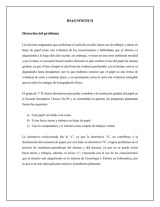 DIAGNÓSTICO


Detección del problema


Las diversas asignaturas que conforman el currículo escolar, hacen uso de trabajos y tareas en
hojas de papel como una evidencia de los conocimientos y habilidades que el alumno va
adquiriendo a lo largo del ciclo escolar, sin embargo, vivimos en una crisis ambiental mundial
y por lo tanto, es necesario buscar medios alternativos para sustituir el uso del papel de manera
gradual, ya que si bien el papel es una forma de evidencia perdurable, con el tiempo, este se va
degradando hasta desaparecer, por lo que podemos concluir que el papel es una forma de
evidencia de corto y mediano plazo, y no permanente como lo sería una evidencia intangible
que no sufre los estragos de la degradación física.


El grupo de 1° D, buscó alternativas para poder contribuir a la sustitución gradual del papel en
la Escuela Secundaria Técnica No.50 y su comunidad en general, las propuestas planteadas
fueron las siguientes:


    a) Usar papel reciclado o de reuso.
    b) Evitar hacer tareas y trabajos en hojas de papel.
    c) Usar la computadora y el internet como carpeta de trabajos virtual.


La alternativa seleccionada fue la “c”, ya que la alternativa “a”, no contribuye a la
disminución del consumo de papel, por otro lado, la alternativa “b”, origina problemas en el
proceso de enseñanza-aprendizaje del alumno y del docente, ya que no se puede evitar
hacer tareas y trabajos, además, el inciso “c”, concuerda con el uso de los conocimientos
que el alumno está adquiriendo en la materia de Tecnología I: Énfasis en Informática, por
lo que es la más adecuada para resolver el problema planteado.
 