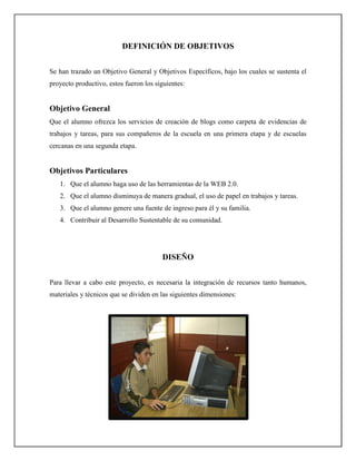 DEFINICIÓN DE OBJETIVOS


Se han trazado un Objetivo General y Objetivos Específicos, bajo los cuales se sustenta el
proyecto productivo, estos fueron los siguientes:


Objetivo General
Que el alumno ofrezca los servicios de creación de blogs como carpeta de evidencias de
trabajos y tareas, para sus compañeros de la escuela en una primera etapa y de escuelas
cercanas en una segunda etapa.


Objetivos Particulares
   1. Que el alumno haga uso de las herramientas de la WEB 2.0.
   2. Que el alumno disminuya de manera gradual, el uso de papel en trabajos y tareas.
   3. Que el alumno genere una fuente de ingreso para él y su familia.
   4. Contribuir al Desarrollo Sustentable de su comunidad.




                                        DISEÑO


Para llevar a cabo este proyecto, es necesaria la integración de recursos tanto humanos,
materiales y técnicos que se dividen en las siguientes dimensiones:
 