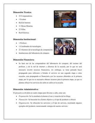 Dimensión Técnica:
   •   22 Computadoras.
   •   1 Escáner
   •   Red de Internet.
   •   11 Mesas Binarias.
   •   22 Sillas.
   •   Red Eléctrica.


Dimensión Institucional:
   •   1 Profesor.
   •   1 Coordinador de tecnologías.
   •   22 Alumnos de la tecnología de computación.
   •   Instalaciones del laboratorio de cómputo.


Dimensión Financiera:
   •   Se hará uso de las computadoras del laboratorio de computo, del escáner del
       profesor, y de la red de internet y eléctrica de la escuela, por lo que no será
       necesario invertir recursos financieros, sin embargo, se tiene pensado hacer
       propaganda para enfocarse a brindar el servicio en una segunda etapa a otras
       escuelas, esta propaganda se financiaría con los recursos obtenidos en la primera
       etapa, por lo que no es necesario obtener recursos para la primera etapa, ya que se
       plantea ofrecer los servicios de salón en salón en la escuela.


Dimensión Administrativa:
El proyecto se dividirá en cuatro etapas para llevarse a cabo, estas son:
   •   Preparación: Se le enseñará al alumno el uso y creación de los blogs.
   •   Planeación: Se buscarán los clientes objetivo y el tipo de producto a ofrecer.
   •   Organización: Se ofrecerán los servicios y el tipo de servicio, mostrando algunos
       ejemplos del producto, mencionando ventajas de nuestro servicio.
 