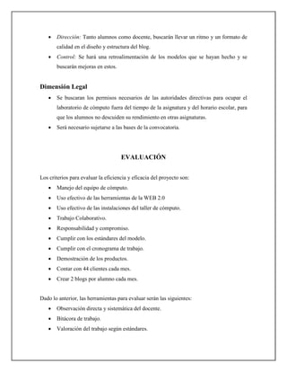 •   Dirección: Tanto alumnos como docente, buscarán llevar un ritmo y un formato de
       calidad en el diseño y estructura del blog.
   •   Control: Se hará una retroalimentación de los modelos que se hayan hecho y se
       buscarán mejoras en estos.


Dimensión Legal
   •   Se buscaran los permisos necesarios de las autoridades directivas para ocupar el
       laboratorio de cómputo fuera del tiempo de la asignatura y del horario escolar, para
       que los alumnos no descuiden su rendimiento en otras asignaturas.
   •   Será necesario sujetarse a las bases de la convocatoria.




                                     EVALUACIÓN


Los criterios para evaluar la eficiencia y eficacia del proyecto son:
   •   Manejo del equipo de cómputo.
   •   Uso efectivo de las herramientas de la WEB 2.0
   •   Uso efectivo de las instalaciones del taller de cómputo.
   •   Trabajo Colaborativo.
   •   Responsabilidad y compromiso.
   •   Cumplir con los estándares del modelo.
   •   Cumplir con el cronograma de trabajo.
   •   Demostración de los productos.
   •   Contar con 44 clientes cada mes.
   •   Crear 2 blogs por alumno cada mes.


Dado lo anterior, las herramientas para evaluar serán las siguientes:
   •   Observación directa y sistemática del docente.
   •   Bitácora de trabajo.
   •   Valoración del trabajo según estándares.
 
