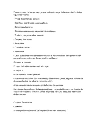 En una compra de bienes – en general – el costo surge de la acumulación de los
siguientes valores:
• Precio de compra de contado
• Sacrificios económicos en concepto de:
• Derechos Aduaneros
• Comisiones pagaderas a agentes intermediarios
• Traslado y seguros sobre traslado
• Cargas y descargas
• Recepción
• Control de calidad
• Instalación
• Otras cuestiones consideradas necesarias e indispensables para poner el bien
comprado en condiciones de ser vendido o utilizado.
Compras al contado
El costo de los bienes comprados incluye:
a. su precio
b. los impuesto no recuperables
c. los costos vinculados con su traslado y desembarco (fletes, seguros, honorarios
de despachantes de aduana, recepción, etc.).
d. las erogaciones demandadas por la función de compras.
Habrá además en el caso de la adquisición de dos o más bienes – que detectar la
existencia de costos comunes (fletes- seguros), para una adecuada distribución
de los mismos.
Compras Financiadas
Coexisten:
a. una operación comercial (la adquisición del bien o servicio);
 