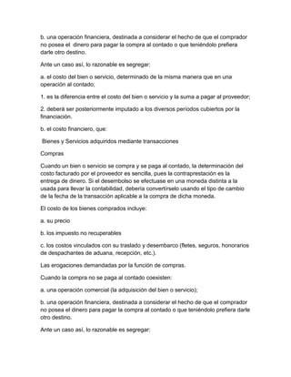 b. una operación financiera, destinada a considerar el hecho de que el comprador
no posea el dinero para pagar la compra al contado o que teniéndolo prefiera
darle otro destino.
Ante un caso así, lo razonable es segregar:
a. el costo del bien o servicio, determinado de la misma manera que en una
operación al contado;
1. es la diferencia entre el costo del bien o servicio y la suma a pagar al proveedor;
2. deberá ser posteriormente imputado a los diversos períodos cubiertos por la
financiación.
b. el costo financiero, que:
Bienes y Servicios adquiridos mediante transacciones
Compras
Cuando un bien o servicio se compra y se paga al contado, la determinación del
costo facturado por el proveedor es sencilla, pues la contraprestación es la
entrega de dinero. Si el desembolso se efectuase en una moneda distinta a la
usada para llevar la contabilidad, debería convertírselo usando el tipo de cambio
de la fecha de la transacción aplicable a la compra de dicha moneda.
El costo de los bienes comprados incluye:
a. su precio
b. los impuesto no recuperables
c. los costos vinculados con su traslado y desembarco (fletes, seguros, honorarios
de despachantes de aduana, recepción, etc.).
Las erogaciones demandadas por la función de compras.
Cuando la compra no se paga al contado coexisten:
a. una operación comercial (la adquisición del bien o servicio);
b. una operación financiera, destinada a considerar el hecho de que el comprador
no posea el dinero para pagar la compra al contado o que teniéndolo prefiera darle
otro destino.
Ante un caso así, lo razonable es segregar:
 