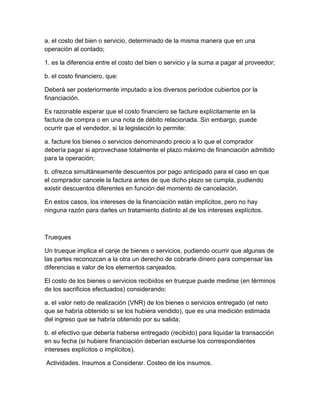 a. el costo del bien o servicio, determinado de la misma manera que en una
operación al contado;
1. es la diferencia entre el costo del bien o servicio y la suma a pagar al proveedor;
b. el costo financiero, que:
Deberá ser posteriormente imputado a los diversos períodos cubiertos por la
financiación.
Es razonable esperar que el costo financiero se facture explícitamente en la
factura de compra o en una nota de débito relacionada. Sin embargo, puede
ocurrir que el vendedor, si la legislación lo permite:
a. facture los bienes o servicios denominando precio a lo que el comprador
debería pagar si aprovechase totalmente el plazo máximo de financiación admitido
para la operación;
b. ofrezca simultáneamente descuentos por pago anticipado para el caso en que
el comprador cancele la factura antes de que dicho plazo se cumpla, pudiendo
existir descuentos diferentes en función del momento de cancelación.
En estos casos, los intereses de la financiación están implícitos, pero no hay
ninguna razón para darles un tratamiento distinto al de los intereses explícitos.
Trueques
Un trueque implica el canje de bienes o servicios, pudiendo ocurrir que algunas de
las partes reconozcan a la otra un derecho de cobrarle dinero para compensar las
diferencias e valor de los elementos canjeados.
El costo de los bienes o servicios recibidos en trueque puede medirse (en términos
de los sacrificios efectuados) considerando:
a. el valor neto de realización (VNR) de los bienes o servicios entregado (el neto
que se habría obtenido si se los hubiera vendido), que es una medición estimada
del ingreso que se habría obtenido por su salida;
b. el efectivo que debería haberse entregado (recibido) para liquidar la transacción
en su fecha (si hubiere financiación deberían excluirse los correspondientes
intereses explícitos o implícitos).
Actividades. Insumos a Considerar. Costeo de los insumos.
 