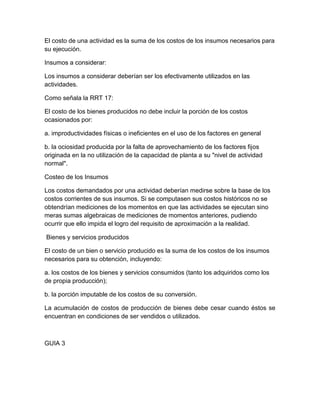 El costo de una actividad es la suma de los costos de los insumos necesarios para
su ejecución.
Insumos a considerar:
Los insumos a considerar deberían ser los efectivamente utilizados en las
actividades.
Como señala la RRT 17:
El costo de los bienes producidos no debe incluir la porción de los costos
ocasionados por:
a. improductividades físicas o ineficientes en el uso de los factores en general
b. la ociosidad producida por la falta de aprovechamiento de los factores fijos
originada en la no utilización de la capacidad de planta a su "nivel de actividad
normal".
Costeo de los Insumos
Los costos demandados por una actividad deberían medirse sobre la base de los
costos corrientes de sus insumos. Si se computasen sus costos históricos no se
obtendrían mediciones de los momentos en que las actividades se ejecutan sino
meras sumas algebraicas de mediciones de momentos anteriores, pudiendo
ocurrir que ello impida el logro del requisito de aproximación a la realidad.
Bienes y servicios producidos
El costo de un bien o servicio producido es la suma de los costos de los insumos
necesarios para su obtención, incluyendo:
a. los costos de los bienes y servicios consumidos (tanto los adquiridos como los
de propia producción);
b. la porción imputable de los costos de su conversión.
La acumulación de costos de producción de bienes debe cesar cuando éstos se
encuentran en condiciones de ser vendidos o utilizados.
GUIA 3
 