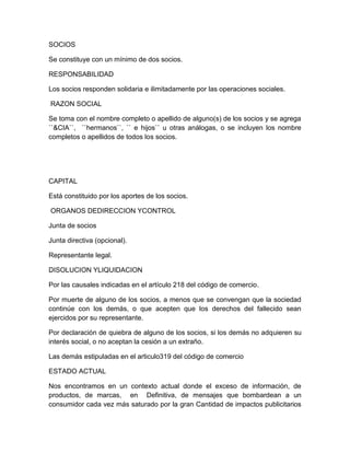 SOCIOS
Se constituye con un mínimo de dos socios.
RESPONSABILIDAD
Los socios responden solidaria e ilimitadamente por las operaciones sociales.
RAZON SOCIAL
Se toma con el nombre completo o apellido de alguno(s) de los socios y se agrega
``&CIA``, ``hermanos``, `` e hijos`` u otras análogas, o se incluyen los nombre
completos o apellidos de todos los socios.
CAPITAL
Está constituido por los aportes de los socios.
ORGANOS DEDIRECCION YCONTROL
Junta de socios
Junta directiva (opcional).
Representante legal.
DISOLUCION YLIQUIDACION
Por las causales indicadas en el artículo 218 del código de comercio.
Por muerte de alguno de los socios, a menos que se convengan que la sociedad
continúe con los demás, o que acepten que los derechos del fallecido sean
ejercidos por su representante.
Por declaración de quiebra de alguno de los socios, si los demás no adquieren su
interés social, o no aceptan la cesión a un extraño.
Las demás estipuladas en el articulo319 del código de comercio
ESTADO ACTUAL
Nos encontramos en un contexto actual donde el exceso de información, de
productos, de marcas, en Definitiva, de mensajes que bombardean a un
consumidor cada vez más saturado por la gran Cantidad de impactos publicitarios
 
