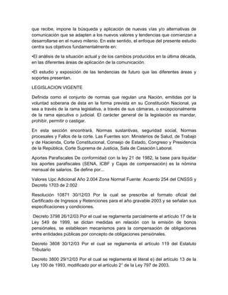 que recibe, impone la búsqueda y aplicación de nuevas vías y/o alternativas de
comunicación que se adapten a los nuevos valores y tendencias que comienzan a
desarrollarse en el nuevo milenio. En este sentido, el enfoque del presente estudio
centra sus objetivos fundamentalmente en:
•El análisis de la situación actual y de los cambios producidos en la última década,
en las diferentes áreas de aplicación de la comunicación.
•El estudio y exposición de las tendencias de futuro que las diferentes áreas y
soportes presentan.
LEGISLACION VIGENTE
Definida como el conjunto de normas que regulan una Nación, emitidas por la
voluntad soberana de ésta en la forma prevista en su Constitución Nacional, ya
sea a través de la rama legislativa, a través de sus cámaras, o excepcionalmente
de la rama ejecutiva o judicial. El carácter general de la legislación es mandar,
prohibir, permitir o castigar.
En esta sección encontrará, Normas sustantivas, seguridad social, Normas
procesales y Fallos de la corte. Las Fuentes son: Ministerios de Salud, de Trabajo
y de Hacienda, Corte Constitucional, Consejo de Estado, Congreso y Presidencia
de la República, Corte Suprema de Justicia, Sala de Casación Laboral.
Aportes Parafiscales De conformidad con la ley 21 de 1982, la base para liquidar
los aportes parafiscales (SENA, ICBF y Cajas de compensación) es la nómina
mensual de salarios. Se define por...
Valores Upc Adicional Año 2.004 Zona Normal Fuente: Acuerdo 254 del CNSSS y
Decreto 1703 de 2.002
Resolución 10871 30/12/03 Por la cual se prescribe el formato oficial del
Certificado de Ingresos y Retenciones para el año gravable 2003 y se señalan sus
especificaciones y condiciones.
Decreto 3798 26/12/03 Por el cual se reglamenta parcialmente el artículo 17 de la
Ley 549 de 1999, se dictan medidas en relación con la emisión de bonos
pensiónales, se establecen mecanismos para la compensación de obligaciones
entre entidades públicas por concepto de obligaciones pensiónales.
Decreto 3808 30/12/03 Por el cual se reglamenta el artículo 119 del Estatuto
Tributario
Decreto 3800 29/12/03 Por el cual se reglamenta el literal e) del artículo 13 de la
Ley 100 de 1993, modificado por el artículo 2° de la Ley 797 de 2003.
 
