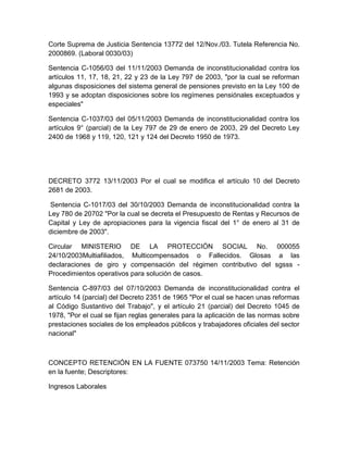 Corte Suprema de Justicia Sentencia 13772 del 12/Nov./03. Tutela Referencia No.
2000869. (Laboral 0030/03)
Sentencia C-1056/03 del 11/11/2003 Demanda de inconstitucionalidad contra los
artículos 11, 17, 18, 21, 22 y 23 de la Ley 797 de 2003, "por la cual se reforman
algunas disposiciones del sistema general de pensiones previsto en la Ley 100 de
1993 y se adoptan disposiciones sobre los regímenes pensiónales exceptuados y
especiales"
Sentencia C-1037/03 del 05/11/2003 Demanda de inconstitucionalidad contra los
artículos 9° (parcial) de la Ley 797 de 29 de enero de 2003, 29 del Decreto Ley
2400 de 1968 y 119, 120, 121 y 124 del Decreto 1950 de 1973.
DECRETO 3772 13/11/2003 Por el cual se modifica el artículo 10 del Decreto
2681 de 2003.
Sentencia C-1017/03 del 30/10/2003 Demanda de inconstitucionalidad contra la
Ley 780 de 20702 "Por la cual se decreta el Presupuesto de Rentas y Recursos de
Capital y Ley de apropiaciones para la vigencia fiscal del 1° de enero al 31 de
diciembre de 2003".
Circular MINISTERIO DE LA PROTECCIÓN SOCIAL No. 000055
24/10/2003Multiafiliados, Multicompensados o Fallecidos. Glosas a las
declaraciones de giro y compensación del régimen contributivo del sgsss -
Procedimientos operativos para solución de casos.
Sentencia C-897/03 del 07/10/2003 Demanda de inconstitucionalidad contra el
artículo 14 (parcial) del Decreto 2351 de 1965 "Por el cual se hacen unas reformas
al Código Sustantivo del Trabajo", y el artículo 21 (parcial) del Decreto 1045 de
1978, "Por el cual se fijan reglas generales para la aplicación de las normas sobre
prestaciones sociales de los empleados públicos y trabajadores oficiales del sector
nacional"
CONCEPTO RETENCIÓN EN LA FUENTE 073750 14/11/2003 Tema: Retención
en la fuente; Descriptores:
Ingresos Laborales
 