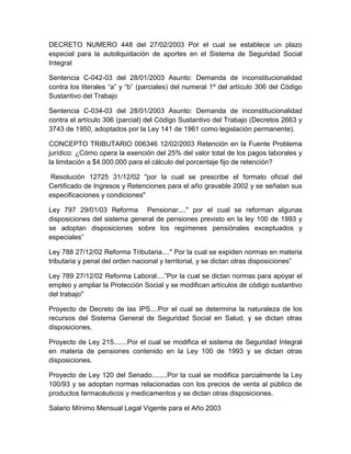 DECRETO NUMERO 448 del 27/02/2003 Por el cual se establece un plazo
especial para la autoliquidación de aportes en el Sistema de Seguridad Social
Integral
Sentencia C-042-03 del 28/01/2003 Asunto: Demanda de inconstitucionalidad
contra los literales “a” y “b” (parciales) del numeral 1º del artículo 306 del Código
Sustantivo del Trabajo
Sentencia C-034-03 del 28/01/2003 Asunto: Demanda de inconstitucionalidad
contra el artículo 306 (parcial) del Código Sustantivo del Trabajo (Decretos 2663 y
3743 de 1950, adoptados por la Ley 141 de 1961 como legislación permanente).
CONCEPTO TRIBUTARIO 006346 12/02/2003 Retención en la Fuente Problema
jurídico: ¿Cómo opera la exención del 25% del valor total de los pagos laborales y
la limitación a $4.000.000 para el cálculo del porcentaje fijo de retención?
Resolución 12725 31/12/02 "por la cual se prescribe el formato oficial del
Certificado de Ingresos y Retenciones para el año gravable 2002 y se señalan sus
especificaciones y condiciones"
Ley 797 29/01/03 Reforma Pensionar...." por el cual se reforman algunas
disposiciones del sistema general de pensiones previsto en la ley 100 de 1993 y
se adoptan disposiciones sobre los regímenes pensiónales exceptuados y
especiales”
Ley 788 27/12/02 Reforma Tributaria...." Por la cual se expiden normas en materia
tributaria y penal del orden nacional y territorial, y se dictan otras disposiciones”
Ley 789 27/12/02 Reforma Laboral....”Por la cual se dictan normas para apoyar el
empleo y ampliar la Protección Social y se modifican artículos de código sustantivo
del trabajo"
Proyecto de Decreto de las IPS....Por el cual se determina la naturaleza de los
recursos del Sistema General de Seguridad Social en Salud, y se dictan otras
disposiciones.
Proyecto de Ley 215.......Por el cual se modifica el sistema de Seguridad Integral
en materia de pensiones contenido en la Ley 100 de 1993 y se dictan otras
disposiciones.
Proyecto de Ley 120 del Senado........Por la cual se modifica parcialmente la Ley
100/93 y se adoptan normas relacionadas con los precios de venta al público de
productos farmacéuticos y medicamentos y se dictan otras disposiciones.
Salario Mínimo Mensual Legal Vigente para el Año 2003
 