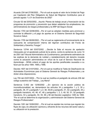 Acuerdo 234 del 27/08/2002....”Por el cual se ajusta el valor de la Unidad de Pago
por Capitación del Plan Obligatorio de Salud del Régimen Contributivo para el
periodo agosto 1 a 31 de Diciembre de 2002"
Circular 02 del 20/02/2002....Asunto: Planes de trabajo anual y financiación de los
programas de promoción y prevención que deben adelantar los empleadores, las
administradoras de riesgos profesionales y la ARP del Seguro Social.
Decreto 1703 del 02/08/2002....Por el cual se adoptan medidas para promover y
controlar la afiliación y el pago de aportes en el Sistema General de Seguridad
Social en Salud.
Decreto 1755 del 06/08/2002....”Por el cual se reglamenta el funcionamiento de la
subcuenta de compensación interna del régimen contributivo del Fondo de
Solidaridad y Garantía, Fosyga."
Sentencia 12744 del 03/07/2002 ....Decide la Sala el recurso de apelación
interpuesto por el apoderado judicial de la actora, contra la sentencia de Junio 14
de 2001 del Tribunal Administrativo de Cundinamarca, parcialmente estimatorio de
las súplicas de la demanda de nulidad y restablecimiento del derecho incoada
contra la actuación administrativa en virtud de la cual el Servicio Nacional de
Aprendizaje - SENA ordenó el pago de los aportes parafiscales causados a su
favor por los años 1994, 1995 y 1996.
Decreto 1607 del 31/07/2002....Por el cual se modifica la Tabla de Clasificación de
Actividades Económicas para el Sistema General de Riesgos Profesionales y se
dictan otras disposiciones.
Ley 755 del 23/07/2002....”Por la cual se modifica el parágrafo de artículo 236 del
código sustantivo del Trabajo _ Ley María"
Sentencia C-452 del 12/06/2002 ....En ejercicio de la acción pública de
inconstitucionalidad, se, demandaron los artículos 34 y parágrafos 1 y 2, 35 y
parágrafo, 36, 37 y parágrafo 1 y 2, 38, 39,40 y parágrafo, 41, 42 y parágrafo, 44 y
parágrafo transitorio, 45, 46, 47, 48 y parágrafos 1, 2, 3, 49, 50, 51, 52 parágrafo
transitorio, 53 y parágrafo, 54, 55, 96 y 98 del Decreto Legislativo 1295 de 1994.
"Por el cual se determina la organización y administración del Sistema General de
Riesgos Profesionales".
Decreto 1281 del 19/06/2002 ....Por el cual se expiden las normas que regulan los
flujos de caja y la utilización oportuna y eficiente de los recursos del sector salud y
su utilización en la prestación.
 
