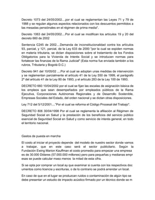 Decreto 1073 del 24/05/2002....por el cual se reglamentan las Leyes 71 y 79 de
1988 y se regulan algunos aspectos relacionados con los descuentos permitidos a
las mesadas pensiónales en el régimen de prima media".
Decreto 1063 del 24/05/2002....Por el cual se modifican los artículos 19 y 20 del
decreto 660 de 2002
Sentencia C245 de 2002....Demanda de inconstitucionalidad contra los artículos
93, parcial, y 121, parcial, de la Ley 633 de 2000 "por la cual se expiden normas
en materia tributaria, se dictan disposiciones sobre el tratamiento de los Fondos
Obligatorios para la Vivienda de Interés Social y se introducen normas para
fortalecer las finanzas de la Rama Judicial" (Esta norma fue enviada también a los
rubros, Tributaria y Bogotá D.C.)
Decreto 941 del 10/05/02 ....Por el cual se adoptan unas medidas de intervención
y se reglamentan parcialmente el artículo 41 de la Ley 550 de 1999, el parágrafo
2º del artículo 41 de la Ley 80 de 1993, y el artículo 283 de la Ley 100 de 1993.
DECRETO 660 10/04/2002 por el cual se fijan las escalas de asignación básica de
los empleos que sean desempeñados por empleados públicos de la Rama
Ejecutiva, Corporaciones Autónomas Regionales y de Desarrollo Sostenible,
Empresas Sociales del Estado, del orden nacional y se dictan otras disposiciones.
Ley 712 del 5/12/2001....”Por el cual se reforma el Código Procesal del Trabajo".
DECRETO 806 30/04/1998 Por el cual se reglamenta la afiliación al Régimen de
Seguridad Social en Salud y la prestación de los beneficios del servicio público
esencial de Seguridad Social en Salud y como servicio de interés general, en todo
el territorio nacional.
Gastos de puesta en marcha
El costo al iniciar el proyecto depende del modelo de nuestro sector donde vamos
a trabajar, que en este caso será el sector publicitario. Según la
Fundación Ewing Marion Kauffman el costo promedio para empezar una empresa
es de 30.000 Dólares (57.000.000 millones) pero para pequeñas y medianas empr
esas se puede calcular maso menos la mitad de esta cifra.
Si se opta por comprar un local ay que examinar si cuenta con los respectivos doc
umentos como licencia y escrituras, o de lo contrario se podrá arrendar un local.
En caso de que en el lugar se produzcan ruidos o contaminación de algún tipo se
debe presentar un estudio de impacto acústico firmado por un técnico donde se m
 