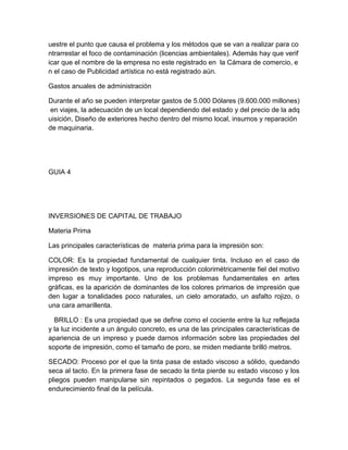 uestre el punto que causa el problema y los métodos que se van a realizar para co
ntrarrestar el foco de contaminación (licencias ambientales). Además hay que verif
icar que el nombre de la empresa no este registrado en la Cámara de comercio, e
n el caso de Publicidad artística no está registrado aún.
Gastos anuales de administración
Durante el año se pueden interpretar gastos de 5.000 Dólares (9.600.000 millones)
en viajes, la adecuación de un local dependiendo del estado y del precio de la adq
uisición, Diseño de exteriores hecho dentro del mismo local, insumos y reparación
de maquinaria.
GUIA 4
INVERSIONES DE CAPITAL DE TRABAJO
Materia Prima
Las principales características de materia prima para la impresión son:
COLOR: Es la propiedad fundamental de cualquier tinta. Incluso en el caso de
impresión de texto y logotipos, una reproducción colorimétricamente fiel del motivo
impreso es muy importante. Uno de los problemas fundamentales en artes
gráficas, es la aparición de dominantes de los colores primarios de impresión que
den lugar a tonalidades poco naturales, un cielo amoratado, un asfalto rojizo, o
una cara amarillenta.
BRILLO : Es una propiedad que se define como el cociente entre la luz reflejada
y la luz incidente a un ángulo concreto, es una de las principales características de
apariencia de un impreso y puede darnos información sobre las propiedades del
soporte de impresión, como el tamaño de poro, se miden mediante brilló metros.
SECADO: Proceso por el que la tinta pasa de estado viscoso a sólido, quedando
seca al tacto. En la primera fase de secado la tinta pierde su estado viscoso y los
pliegos pueden manipularse sin repintados o pegados. La segunda fase es el
endurecimiento final de la película.
 