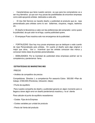 - Características que tiene nuestro servicio es que para los compradores va a
ser muy llamativa ya que son muy pocas las posibilidades de encontrar empresas
como está apoyando artistas dedicados a este arte.
- El Uso Del Servicio es hacerle diseño y publicidad al producto que es ropa
personalizada para artistas como lo son bailarines, cirqueros, magos, teatreros
etc.
- El diseño lo llevaremos a cabo con las preferencias del comprador, como quiere
la publicidad, de qué color ira el logo, cuanta publicidad quiere.
- El empaque Pues nosotros solo nos encargamos de la publicidad.
- FORTALEZAS: Que hay muy pocas empresas que se dediquen a este cuento
de ropa Personalizada para artistas, En cuanto al diseño será algo original o
mejor que otros, Van a incentivar que los artistas conozcan esa marca y
conozcan todos clase de prendas personalizadas .
- DEBILIDADES: Por la Cantidad de publicidad otras empresas podrían ser la
competencia y perderíamos fama.
ESTRATEGIAS DE MARKETING MIX
PRECIO
• Análisis de competitivo de precios
Competidores Directos: L a competencia Por asesoría Cobra 300.000 =Plan de
trabajo: 2’000.000 (Pendones, Ubicación, Ideas)
• Punto de equilibrio
Para nuestra compañía de diseño y publicidad ganaría en algún momento pero si
llegara a tener algún error en diseño perderíamos nosotros y no el cliente
Para calcular el punto de equilibrio necesitamos:
- Costes Fijos de la Empresa
- Costes variables por unidad de producto
- Precio de Venta del producto
 