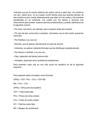 “mientras que por lo menos zafemos los costos vamos a estar bien, me conformo
con eso”, grave error, no va a pasar mucho tiempo para que quienes piensen de
esa manera se den cuenta dolorosamente que estar con los costos y las entradas
equilibradas no es suficiente. Los costos son los bienes y servicios que
consumimos para prestar nuestros servicios profesionales y pueden clasificarse de
la siguiente manera:
• Por área, nos sirven, por ejemplo, para comparar áreas de inversión
• Por tipo de bien consumido o prestado, conocerlos nos es útil cuando queremos
reducirlos
• Por finalidad, a su vez son
- Directos, que se aplican directamente al costo de servició
- Indirectos, se aplican mediante fórmulas que los distribuyen equitativamente
• Por tiempo o cantidad, a su vez son:
- Fijos, dependen del tiempo transcurrido
- Variables, dependen de la cantidad de prestaciones
Para entender mejor que es una cifra punto de equilibrio es útil el siguiente
esquema:
Para expresar estos conceptos como fórmulas:
CiPEq = TCF / PVu – CVu = TCF/ MC
MC = PVu – CVu
CiPEq = Cifra punto de equilibrio
TCF = Total costos fijos
PVu = Precio de venta unitario
CVu = Costo de venta unitario
CF = Total de costos fijos
MC = Margen de contribución
 