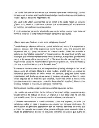 Los costos fijos son un monstruito que tenemos que tener siempre bajo control,
porque se va a comer una importante cantidad de nuestros ingresos mensuales y
“existe” a pesar de que no hagamos nada.
OK, ¡qué lindo! ¿No?, ¡Vamos! No es tan difícil, si lo puede hacer un contador
¿Cómo no lo vamos a poder hacer nosotros que somos creativos? ahora veamos
los métodos para calcular nuestros precios.
A continuación les transcribo el artículo que escribí sobre precios cuyo éxito me
motivó a recopilar el resto de la información para armar este curso.
¿Cómo hago para fijarle un precio a mis trabajos de diseño?
Cuando hace ya algunos añitos me planteé este tema y empecé a preguntarle a
algunos colegas con más experiencia cómo hacían ellos, me encontré con
respuestas del tipo (muy frecuentes en nuestro medio): Cobra de acuerdo al
sistema de los “dígitos oscilantes” o “masomenismo”, de acuerdo al tamaño que
supongas que tiene la empresa que te solicita el trabajo, si te parece grande cobra
más y si te parece chica cobra menos”, o “de acuerdo a la cara del tipo”, en el
mejor de los casos me recomendaron “ponerle un precio a tu hora de trabajo y
cobra de acuerdo al tiempo que te lleve el trabajo”.
Si bien ésta última se acercaba, no me pareció muy seria y me dejaba casi tan en
blanco como al principio. Recurrí a otros medios, analicé como se cotizan los
honorarios profesionales en otros rubros de servicios, pregunté cómo hacen
profesionales del diseño en otros países y después de andar un tiempo, estos
fueron algunos de los métodos que encontré, espero les sirvan a menos como
guía (tomando como ejemplo mi profesión, la de diseñador gráfico). Hay muchas
teorías y métodos al respecto, en este caso referiré tres.
Como primera medida pongamos como norma los siguientes puntos:
• La nuestra es una actividad dentro del rubro “servicios”, si bien entregamos algo
tangible al final del trabajo (un disco, un original, o lo que sea) éstos no son más
que un vehículo en donde plasmamos nuestras ideas o procedimientos.
• Tenemos que entender a nuestra actividad como una empresa, por más que
trabajemos solos en casa o tengamos un estudio con personal contratado. En
ambos casos los principios económicos son los mismos. Teniendo en cuenta que
el objeto de cualquier empresa es el de generar utilidades para sus accionistas, a
través de proporcionar bienes y/o servicios, cobrando un precio que cubre los
 