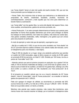Las “horas diseño” tienen el valor del sueldo del dueño dividido 160, que son las
horas promedio que se trabajan en un mes.
• Horas Taller. Acá incluimos todo el tiempo que dedicamos a la elaboración de
propuestas de diseño, creatividad, bocetado, pruebas, reuniones de
control/aprobación, corrección y todo aquello que nos sirve para determinar un
boceto hasta su autorización.
Las “horas taller” son los gastos fijos. La suma del alquiler del espacio físico, más
otros sueldos, amortizaciones, gastos de servicios promedio, etc.
• Horas Producción. Y en este concepto determinamos el tiempo que usamos para
desarrollar en forma final aquellos elementos que sirven para entregar al cliente
los trabajos en forma definitiva. Son todos los sueldos, más todos los costos fijos,
más gastos variables (materiales, nafta, mensajería y los gastos que son únicos
para ese proyecto en particular).
A modo de ejemplo (y nada más que de ejemplo), supongamos que:
- Me fijo un sueldo de $ 1.500, lo que me da como resultado una “hora diseño” de
$ 9,37 (conviene fijarnos sueldos similares a los valores reales del mercado, como
si trabajáramos para una empresa, o sea bajos).
- Pago $ 400 de alquiler en un lugar, tengo una asistente parte-time que percibe
un sueldo de $ 400 mensuales, pago el último equipo en cuotas de $ 250, gasto
en promedio $150 de servicios, en total $ 1.200. Dividido por 160 horas, me da un
precio de “hora taller” de $ 7,50.
- Además calculo que para el próximo proyecto en particular voy a gastar $ 40 de
nafta, $ 150 en diversos materiales de trabajo y unos $ 50 más en gastos varios. A
esto le sumo el total de los sueldos y el total de mis gastos fijos, obtengo una cifra
de $ 2.940. Lo vuelvo a dividir por 160, resultando una “hora producción” de $
18,37.
Si el proyecto en cuestión calculo que me va a insumir alrededor de 25 “horas
diseño”, más 40 “horas taller”, más 40 “horas producción”, va a resultar un total de
gastos de operación de $ 1.269,25.
Falta aún agregar el margen de utilidad, se recomienda un promedio del 30%
(nunca menos de un 20% y no más de un 45%), así que 1.269,25 + 30% = $1.650.
Esto es lo que debo cobrar, en teoría, al cliente.
Mientras más grande sea nuestra empresa, más costos fijos tendremos, pero
menos horas nos insumirá resolver el trabajo, por el contrario si trabajamos solos
 