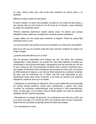 en casa, menos costo pero más horas para realizarlo (en forma serial y no
paralela).
Método en base a matriz de tasa diaria
El tercer método, un tanto más complejo, se basa en una matriz de tasa diaria, o
sea calcular días de ocho horas en vez de horas en sí mismas, y para calcularla
se siguen los siguientes pasos:
•Primero debemos determinar nuestro salario anual. Ya dijimos que aunque
trabajemos solos, debemos considerarnos nuestros propios empleados.
•Luego cuáles son mis costos para mantener el negocio. Todos los costos fijos
estimados para un año.
•La suma de estos dos puntos nos da como resultado una cifra punto de equilibrio.
Esta es la cifra que se necesita cada año para mantener andando el negocio sin
ningún margen.
¿Cuántos días laborales hay en un año?
Hay 52 semanas disponibles para trabajar por año. De estas, dos semanas
corresponden a días festivos, nos quedan 50. Casi todos faltamos al trabajo por
enfermedad y otros temas personales, supongamos que dos semanas se nos van
en eso, vamos por 48. Las vacaciones nos llevan más o menos 4 semanas más y
que quedan 44 semanas. Nos manejamos con semanas de cinco días, con menos
es difícil sostener el negocio y con más es difícil sostenernos y sostener la familia.
Es decir que 44 (semanas) por 5 (días), hay 220 días disponibles al año.
Obviamente todas esas horas nocturnas y los fines de semana que pasamos
trabajando, hacemos como que no existen.
• Calculamos un porcentaje de utilización. Esto es para determinar qué porcentaje
de nuestro tiempo podemos cobrar para mantenernos y ganar. Hay horas
“muertas” de reuniones, presentaciones, más reuniones y más presentaciones.
Esas, en este caso, no se cobran. Para el diseño gráfico una tasa de utilización
alrededor del 60 % parece apropiada.
• Necesitamos un margen de ganancia. Ya comentamos que más de un 40% nos
va a situar muy alto y con menos de 20% nos fundimos ante el menor imprevisto.
Determinemos tres tasas marginales dentro de estos porcentajes.
- Con calculadora en mano:
 