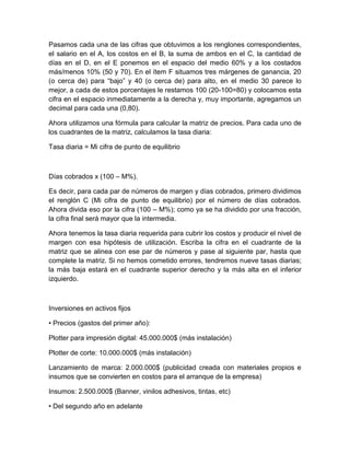 Pasamos cada una de las cifras que obtuvimos a los renglones correspondientes,
el salario en el A, los costos en el B, la suma de ambos en el C, la cantidad de
días en el D, en el E ponemos en el espacio del medio 60% y a los costados
más/menos 10% (50 y 70). En el ítem F situamos tres márgenes de ganancia, 20
(o cerca de) para “bajo” y 40 (o cerca de) para alto, en el medio 30 parece lo
mejor, a cada de estos porcentajes le restamos 100 (20-100=80) y colocamos esta
cifra en el espacio inmediatamente a la derecha y, muy importante, agregamos un
decimal para cada una (0,80).
Ahora utilizamos una fórmula para calcular la matriz de precios. Para cada uno de
los cuadrantes de la matriz, calculamos la tasa diaria:
Tasa diaria = Mi cifra de punto de equilibrio
Días cobrados x (100 – M%).
Es decir, para cada par de números de margen y días cobrados, primero dividimos
el renglón C (Mi cifra de punto de equilibrio) por el número de días cobrados.
Ahora divida eso por la cifra (100 – M%); como ya se ha dividido por una fracción,
la cifra final será mayor que la intermedia.
Ahora tenemos la tasa diaria requerida para cubrir los costos y producir el nivel de
margen con esa hipótesis de utilización. Escriba la cifra en el cuadrante de la
matriz que se alinea con ese par de números y pase al siguiente par, hasta que
complete la matriz. Si no hemos cometido errores, tendremos nueve tasas diarias;
la más baja estará en el cuadrante superior derecho y la más alta en el inferior
izquierdo.
Inversiones en activos fijos
• Precios (gastos del primer año):
Plotter para impresión digital: 45.000.000$ (más instalación)
Plotter de corte: 10.000.000$ (más instalación)
Lanzamiento de marca: 2.000.000$ (publicidad creada con materiales propios e
insumos que se convierten en costos para el arranque de la empresa)
Insumos: 2.500.000$ (Banner, vinilos adhesivos, tintas, etc)
• Del segundo año en adelante
 