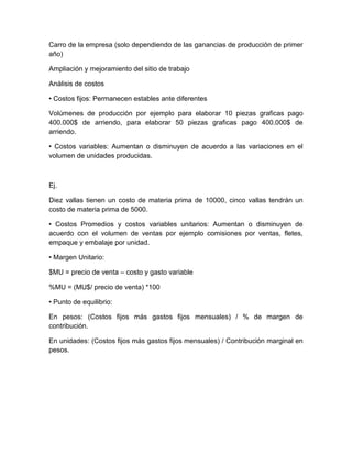 Carro de la empresa (solo dependiendo de las ganancias de producción de primer
año)
Ampliación y mejoramiento del sitio de trabajo
Análisis de costos
• Costos fijos: Permanecen estables ante diferentes
Volúmenes de producción por ejemplo para elaborar 10 piezas graficas pago
400.000$ de arriendo, para elaborar 50 piezas graficas pago 400.000$ de
arriendo.
• Costos variables: Aumentan o disminuyen de acuerdo a las variaciones en el
volumen de unidades producidas.
Ej.
Diez vallas tienen un costo de materia prima de 10000, cinco vallas tendrán un
costo de materia prima de 5000.
• Costos Promedios y costos variables unitarios: Aumentan o disminuyen de
acuerdo con el volumen de ventas por ejemplo comisiones por ventas, fletes,
empaque y embalaje por unidad.
• Margen Unitario:
$MU = precio de venta – costo y gasto variable
%MU = (MU$/ precio de venta) *100
• Punto de equilibrio:
En pesos: (Costos fijos más gastos fijos mensuales) / % de margen de
contribución.
En unidades: (Costos fijos más gastos fijos mensuales) / Contribución marginal en
pesos.
 