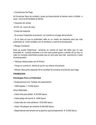 • Condiciones De Pago
Al Comenzar Sera de contado y pues ya trascurriendo el tiempo será a Crédito o
pues como le dé facilidad al cliente.
• Impuesto de ventas
El IVA de mano de obra
• Costo de trasporte
- Si es para Trasportar el producto ira incluido en el pago del producto
- Si el caso es que la publicidad valla en un medio de trasporte para dar más
publicidad se harán arreglos con el vendedor y subiría el presupuesto.
• Riesgo Cambiario
Este se puede Determinar teniendo en cuenta el valor del dólar que no sea
favorable en nuestra empresa y en otro país puede ganar o perder (Si yo doy un
valor en moneda colombiana pueda que en otro país sea más económico o suba
el presupuesto)
• Tácticas relacionadas con El Precio
- Tengo en cuenta al cliente al que le voy ofrecer el producto
- Ofrecer descuento depende de la cantidad de compras al producto que haga.
PROMOCION
Estrategias Para La Publicidad
• Empezaremos con Tarjetas de presentación
- 1000 tarjetas = 15.000 Aprox.
Otros Materiales
- Cada tinta para plotter $ 30.000 Aprox.
- Cada pliego de banner $ 4000 Aprox.
- Cada rollo de vinilo adhesivo $ 50.000 Aprox.
- Cada 100 pliegos de cartulina $ 400.000 Aprox.
- Dependiendo del tamaño de la plancha aproximadamente $ 12.000 Aprox.
 