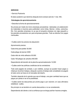 SERVICIO
• Servicio Postventa
El plazo posterior que daremos después de la compra será de 1 mes Min.
Estrategias de aprovisionamiento
• Describa la forma de aprovisionamiento
Se provee por medio de micro empresas proveedoras dedicadas a la elaboración
de materiales e insumos para publicidad, como tintas, Banner, vinilos, cartuchos,
Etc. Con grandes empresas no ya que el proyecto empieza con algo pequeño y
los grandes proveedores son para empresas grandes. Todo se efectúa Con pagos
mensuales.
• Cuáles serán los precios de adquisición
Aproximando precios:
Cada tinta para plotter 30.000
Cada pliego de banner 4000
Cada rollo de vinilo adhesivo 50.000
Cada 100 pliegos de cartulina 400.000
Dependiendo del tamaño de la plancha aproximadamente 12.000
• Cuáles serán las políticas crediticias de los vendedores
Todo será pagado de contado, o por créditos, aunque se pueden hacer pagos a
mitad por el primer trabajo y después cuando el trabajo este completado se pagará
el resto como se hace en el mercadeo del diseño.
También depende de lo grande que sea el trabajo, una gran cantidad hace que se
pague por partes si se ve la posibilidad.
• Cuáles serán los descuentos por pronto pago o por volumen, en caso afirmativo
establecer cuáles.
De principio no se tendrán en cuenta descuentos o no se considerarán,
Dependiendo del cliente o de la confianza que se tenga podrían hacerse arreglos.
 