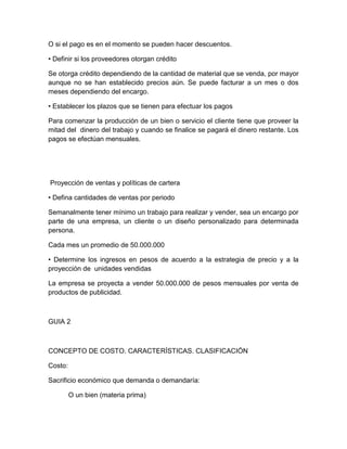 O si el pago es en el momento se pueden hacer descuentos.
• Definir si los proveedores otorgan crédito
Se otorga crédito dependiendo de la cantidad de material que se venda, por mayor
aunque no se han establecido precios aún. Se puede facturar a un mes o dos
meses dependiendo del encargo.
• Establecer los plazos que se tienen para efectuar los pagos
Para comenzar la producción de un bien o servicio el cliente tiene que proveer la
mitad del dinero del trabajo y cuando se finalice se pagará el dinero restante. Los
pagos se efectúan mensuales.
Proyección de ventas y políticas de cartera
• Defina cantidades de ventas por periodo
Semanalmente tener mínimo un trabajo para realizar y vender, sea un encargo por
parte de una empresa, un cliente o un diseño personalizado para determinada
persona.
Cada mes un promedio de 50.000.000
• Determine los ingresos en pesos de acuerdo a la estrategia de precio y a la
proyección de unidades vendidas
La empresa se proyecta a vender 50.000.000 de pesos mensuales por venta de
productos de publicidad.
GUIA 2
CONCEPTO DE COSTO. CARACTERÍSTICAS. CLASIFICACIÓN
Costo:
Sacrificio económico que demanda o demandaría:
O un bien (materia prima)
 