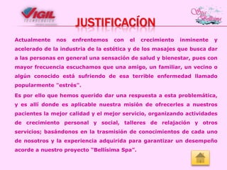 JUSTIFICACÍON
Actualmente

nos

enfrentemos

con

el

crecimiento

inminente

y

acelerado de la industria de la estética y de los masajes que busca dar

a las personas en general una sensación de salud y bienestar, pues con
mayor frecuencia escuchamos que una amigo, un familiar, un vecino o
algún conocido está sufriendo de esa terrible enfermedad llamado
popularmente "estrés".

Es por ello que hemos querido dar una respuesta a esta problemática,
y es allí donde es aplicable nuestra misión de ofrecerles a nuestros
pacientes la mejor calidad y el mejor servicio, organizando actividades
de crecimiento personal y social, talleres de relajación y otros

servicios; basándonos en la trasmisión de conocimientos de cada uno
de nosotros y la experiencia adquirida para garantizar un desempeño
acorde a nuestro proyecto “Bellísima Spa”.

 