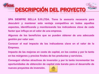 DESCRIPCIÓN DEL PROYECTO
SPA SIEMPRE BELLA S.R.LTDA. Tiene la asesoría necesaria para
descubrir y mantener esta ventaja competitiva en todos aquellos
aspectos, identificando y monitoreando los indicadores clave de cada
factor que influye en el valor de una empresa.
Algunos de los beneficios que se pueden obtener de una adecuada
gestión por valor son:
Conocer el real impacto de los indicadores clave en el valor de la
Empresa.
Impacto de las mejoras en costo de capital, en los costos y por lo tanto
en los márgenes y precios finales de los productos y servicios.
Conseguir ofertas atractivas de inversión y por lo tanto incrementar las
oportunidades de obtención de capital más barato para el desarrollo de
nuevos proyectos de inversión.

 