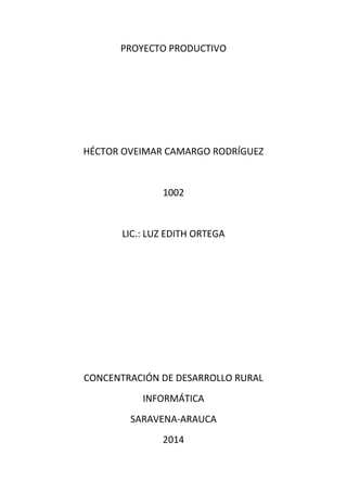 PROYECTO PRODUCTIVO 
HÉCTOR OVEIMAR CAMARGO RODRÍGUEZ 
1002 
LIC.: LUZ EDITH ORTEGA 
CONCENTRACIÓN DE DESARROLLO RURAL 
INFORMÁTICA 
SARAVENA-ARAUCA 
2014 
 