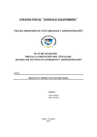 COLEGIO FISCAL ´´GONZALO ZALDUMBIDE´´ 
FIGURA PROFESIONAL CONTABILIDAD Y ADMINISTRACIÓN 
PLAN DE NEGOCIOS 
PREVIA LA OBTENCIÓN DEL TÍTULO DE: 
BACHILLER TÉCNICO EN COMERCIO Y ADMINISTRACIÓN 
TEMA: 
PROYECTO PRODUCTIVO DE BISUTERIA 
Autores: 
Acaro Henry 
Silva Cecilia 
Quito – Ecuador 
2014  