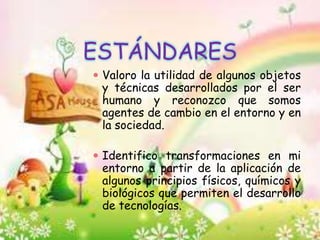 ESTÁNDARES
 Valoro la utilidad de algunos objetos
y técnicas desarrollados por el ser
humano y reconozco que somos
agentes de cambio en el entorno y en
la sociedad.
 Identifico transformaciones en mi
entorno a partir de la aplicación de
algunos principios físicos, químicos y
biológicos que permiten el desarrollo
de tecnologías.
 