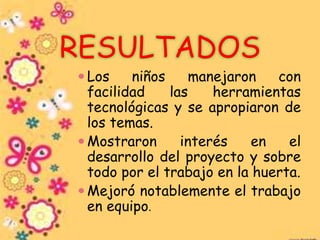 RESULTADOS
 Los niños manejaron con
facilidad las herramientas
tecnológicas y se apropiaron de
los temas.
 Mostraron interés en el
desarrollo del proyecto y sobre
todo por el trabajo en la huerta.
 Mejoró notablemente el trabajo
en equipo.
 