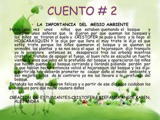 CUENTO # 2
 LA IMPORTANCIA DEL MEDIO AMBIENTE
Había una vez unos niños que estaban quemando el bosque y
llegaron unos señores que le dijeron por que queman los bosques y
los niños se tiraron al suelo y CRISTOFER se puso a llora y le llego el
HOSCARASQUIN Y le dijo por que llora el muy triste le dijo es que
estoy triste porque los niños quemaron el bosque y se queman os
animales, las plantas y se nos seca el agua el hojarasquin dijo tranquilo
yo lo arreglare entonces se desapareció tras los arboles mientras
cristofué trataba de apagar el fuego, al buen rato se escuchó un fuerte
viento y unos quejidos en lo profundo del bosque y aparecieron los niños
que habían quemado el bosque corriendo y llorando pidiendo perdón por
lo que habían hecho entonces volvió el hojarasquin del bosque y les dijo:
a partir de hoy deberán prometer no causar daño al medio ambiente y
ser mejores niños de lo contrario yo me los llevare a lo profundo del
bosque.
Entonces los niños se fueron felices y a partir de ese día ellos cuidaban los
bosques para que nadie causara daños
CREACION DE ESTUDIANTES:CRISTOFER,ESTEFANIA,ANGIE,KAREN,
ALEJANDRA
 