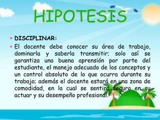 HIPOTESIS
 DISCIPLINAR:
 El docente debe conocer su área de trabajo,
dominarla y saberla transmitir; solo así se
garantiza una buena aprensión por parte del
estudiante, el manejo adecuado de los conceptos y
un control absoluto de lo que ocurra durante su
trabajo; además el docente estará en una zona de
comodidad, en la cual se sentirá seguro en su
actuar y su desempeño profesional.
 