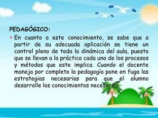 PEDAGÓGICO:
 En cuanto a este conocimiento, se sabe que a
partir de su adecuada aplicación se tiene un
control pleno de toda la dinámica del aula, puesto
que se llevan a la práctica cada uno de los procesos
y métodos que este implica. Cuando el docente
maneja por completo la pedagogía pone en fuga las
estrategias necesarias para que el alumno
desarrolle los conocimientos necesarios.
 