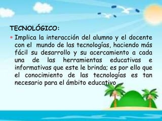 TECNOLÓGICO:
 Implica la interacción del alumno y el docente
con el mundo de las tecnologías, haciendo más
fácil su desarrollo y su acercamiento a cada
una de las herramientas educativas e
informativas que este le brinda; es por ello que
el conocimiento de las tecnologías es tan
necesario para el ámbito educativo
 