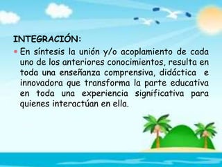 INTEGRACIÓN:
 En síntesis la unión y/o acoplamiento de cada
uno de los anteriores conocimientos, resulta en
toda una enseñanza comprensiva, didáctica e
innovadora que transforma la parte educativa
en toda una experiencia significativa para
quienes interactúan en ella.
 
