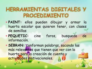 HERRAMIENTAS DIGITALES Y
PROCEDIMIENTO
 PAINT: ellos pueden dibujar y armar la
huerta escolar que quieren tener, con clases
de semillas
 PEQUETIC: cine foros, busqueda de
información.
 SEBRAN: conforman palabras, sacando las
más relevantes que tienen que ver con la
huerta para la creación de cuento y
actividades motivacionales.
 