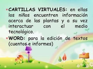 CARTILLAS VIRTUALES: en ellas
los niños encuentren información
acerca de las plantas y a su vez
interactuar con el medio
tecnológico.
WORD: para la edición de textos
(cuentos e informes)
 