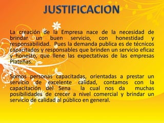 La creación de la Empresa nace de la necesidad de brindar un buen servicio, con honestidad y responsabilidad.  Pues la demanda publica es de técnicos capacitados y responsables que brinden un servicio eficaz y honesto, que llene las expectativas de las empresas Plateñas.Somos personas capacitadas, orientadas a prestar un servicio de excelente calidad, contamos con la capacitación del Sena  la cual nos da  muchas  posibilidades de crecer a nivel comercial y brindar un servicio de calidad al público en general.JUSTIFICACION