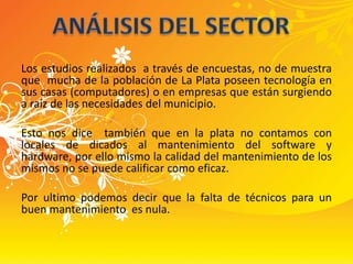 Los estudios realizados  a través de encuestas, no de muestra que  mucha de la población de La Plata poseen tecnología en sus casas (computadores) o en empresas que están surgiendo a raíz de las necesidades del municipio.Esto nos dice  también que en la plata no contamos con  locales de dicados al mantenimiento del software y hardware, por ello mismo la calidad del mantenimiento de los mismos no se puede calificar como eficaz.Por ultimo podemos decir que la falta de técnicos para un buen mantenimiento  es nula.ANÁLISIS DEL SECTOR